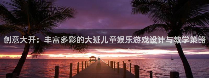 乐天堂fun登录界面入口：创意大开：丰富多彩的大班儿童娱乐游戏设计与教学策略